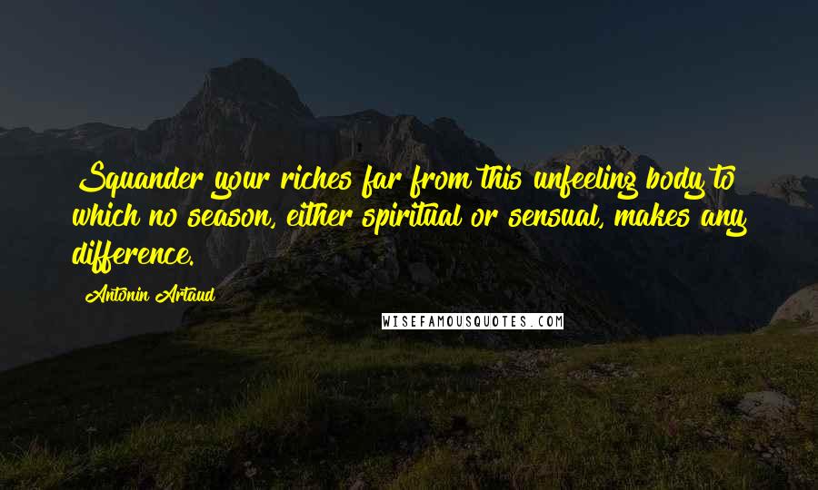 Antonin Artaud Quotes: Squander your riches far from this unfeeling body to which no season, either spiritual or sensual, makes any difference.