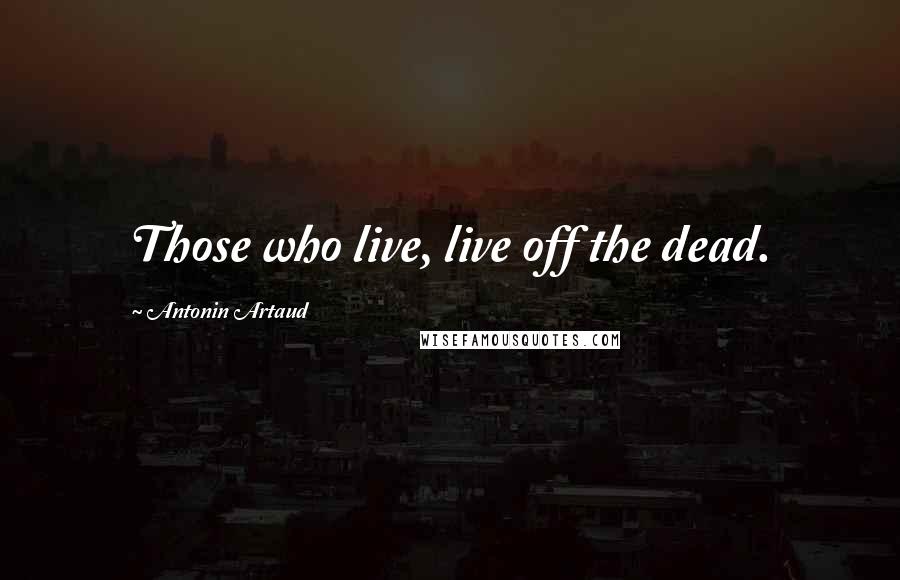 Antonin Artaud Quotes: Those who live, live off the dead.
