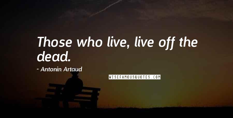 Antonin Artaud Quotes: Those who live, live off the dead.