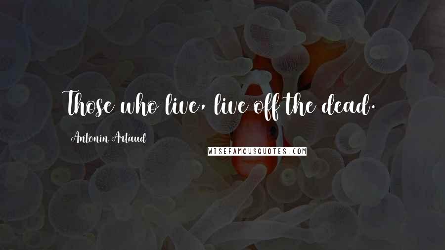 Antonin Artaud Quotes: Those who live, live off the dead.
