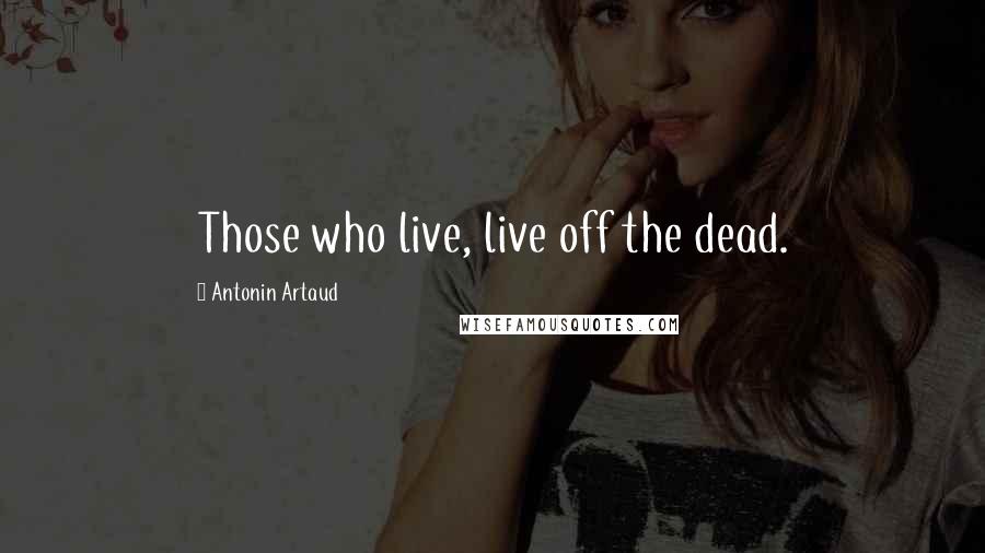 Antonin Artaud Quotes: Those who live, live off the dead.