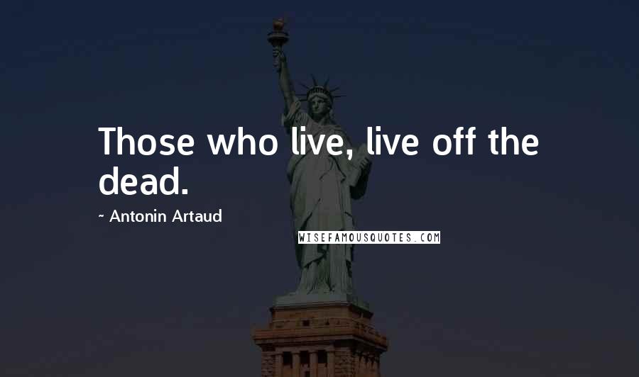 Antonin Artaud Quotes: Those who live, live off the dead.