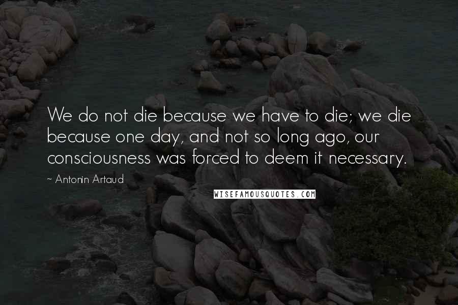 Antonin Artaud Quotes: We do not die because we have to die; we die because one day, and not so long ago, our consciousness was forced to deem it necessary.