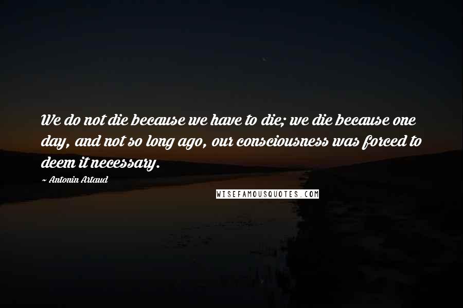 Antonin Artaud Quotes: We do not die because we have to die; we die because one day, and not so long ago, our consciousness was forced to deem it necessary.