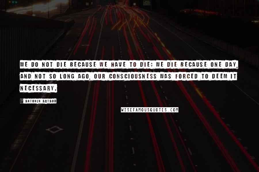 Antonin Artaud Quotes: We do not die because we have to die; we die because one day, and not so long ago, our consciousness was forced to deem it necessary.