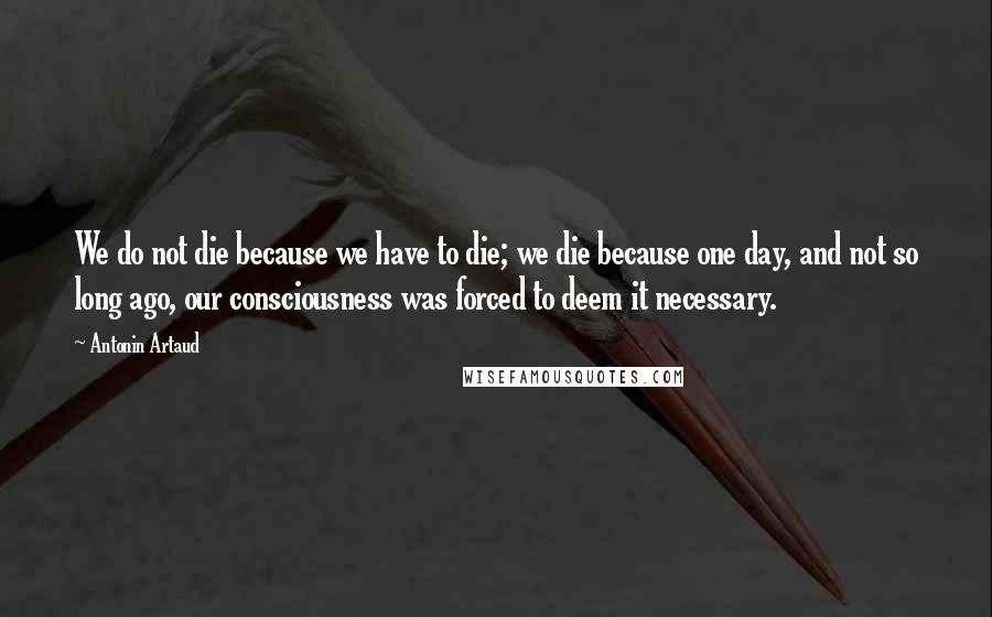 Antonin Artaud Quotes: We do not die because we have to die; we die because one day, and not so long ago, our consciousness was forced to deem it necessary.