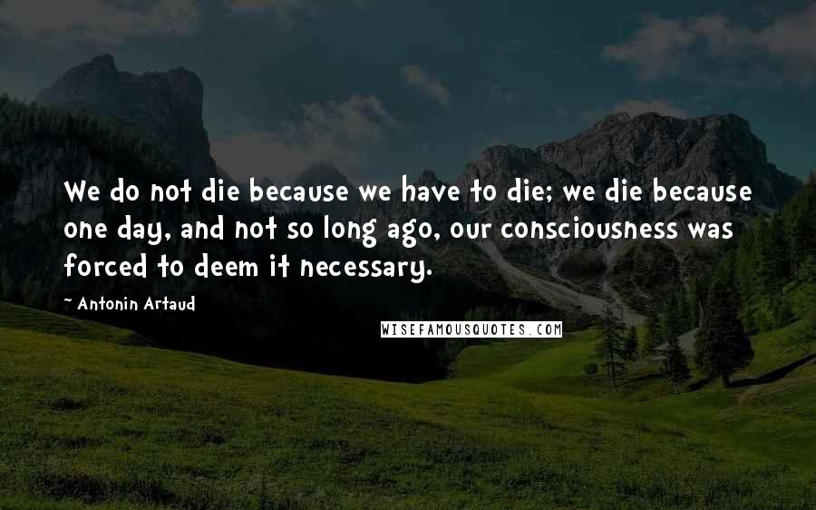 Antonin Artaud Quotes: We do not die because we have to die; we die because one day, and not so long ago, our consciousness was forced to deem it necessary.