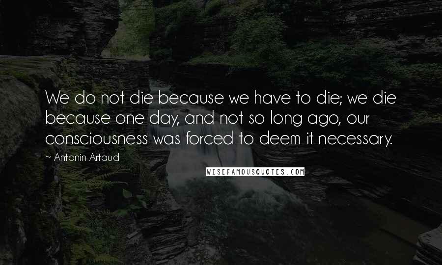 Antonin Artaud Quotes: We do not die because we have to die; we die because one day, and not so long ago, our consciousness was forced to deem it necessary.