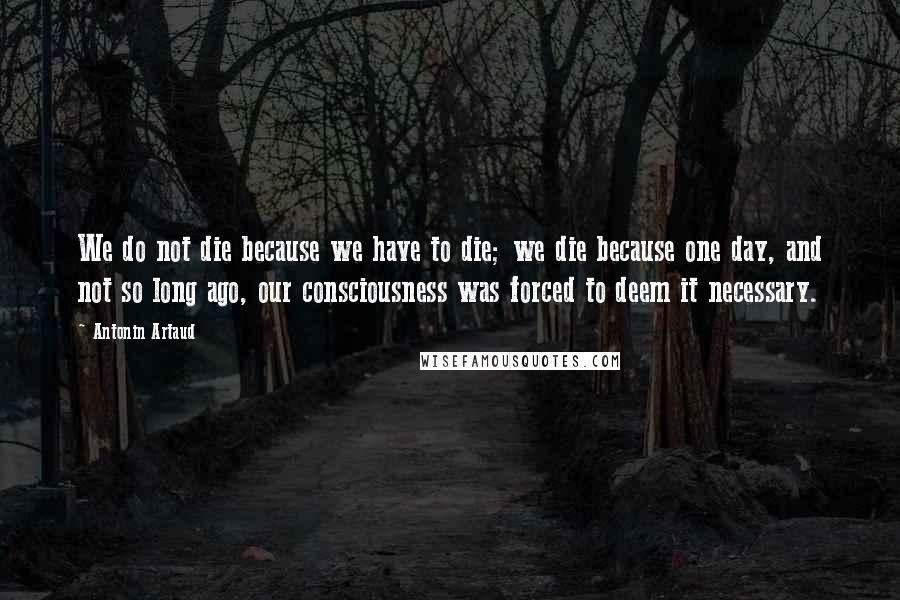 Antonin Artaud Quotes: We do not die because we have to die; we die because one day, and not so long ago, our consciousness was forced to deem it necessary.