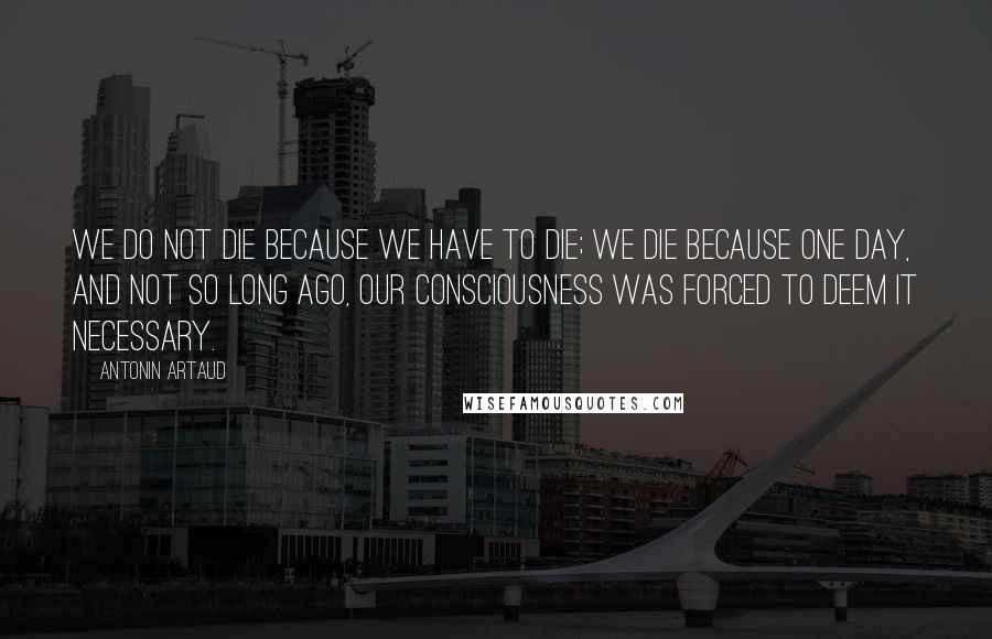 Antonin Artaud Quotes: We do not die because we have to die; we die because one day, and not so long ago, our consciousness was forced to deem it necessary.