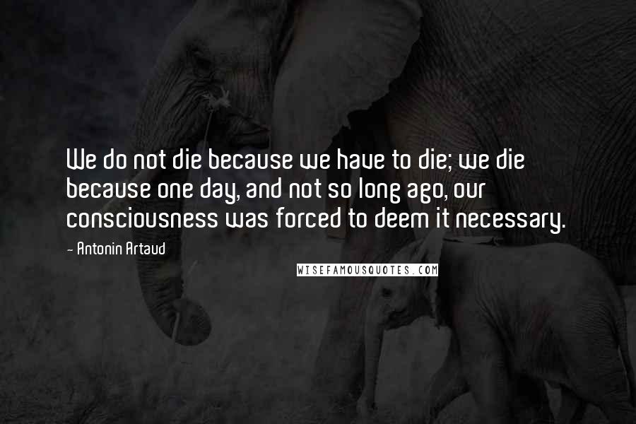 Antonin Artaud Quotes: We do not die because we have to die; we die because one day, and not so long ago, our consciousness was forced to deem it necessary.