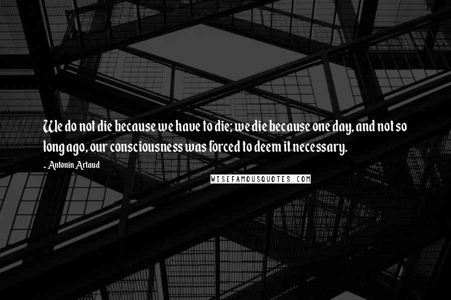 Antonin Artaud Quotes: We do not die because we have to die; we die because one day, and not so long ago, our consciousness was forced to deem it necessary.