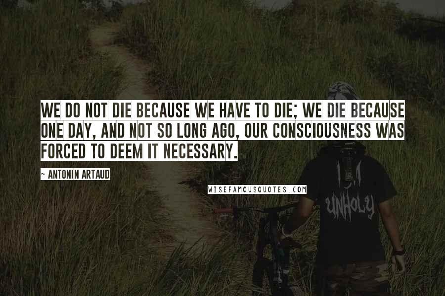 Antonin Artaud Quotes: We do not die because we have to die; we die because one day, and not so long ago, our consciousness was forced to deem it necessary.