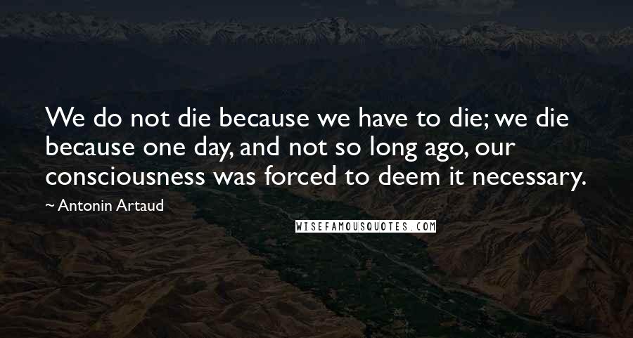 Antonin Artaud Quotes: We do not die because we have to die; we die because one day, and not so long ago, our consciousness was forced to deem it necessary.