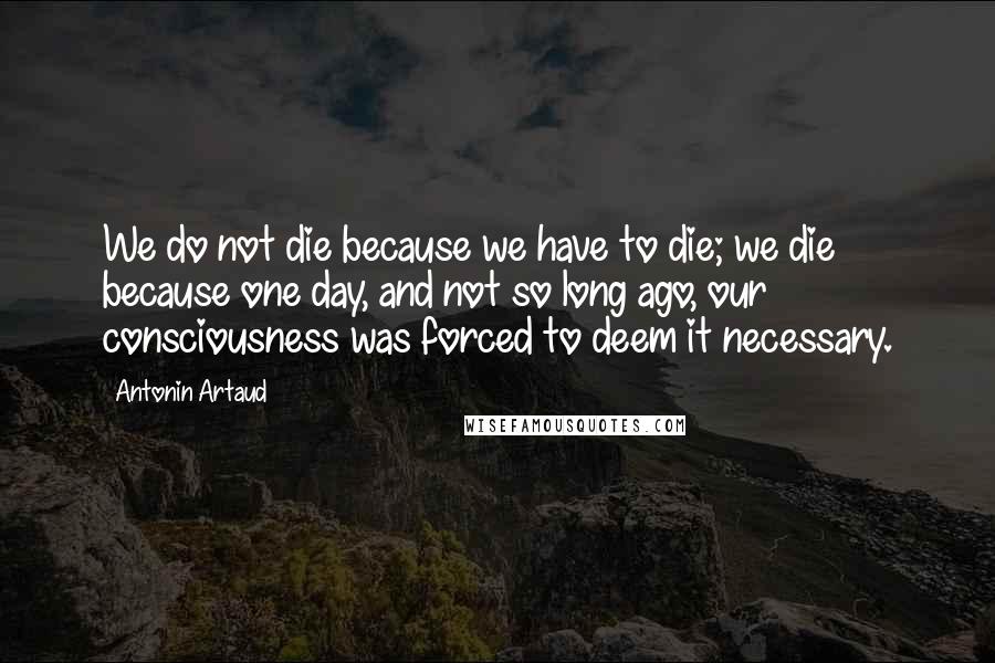Antonin Artaud Quotes: We do not die because we have to die; we die because one day, and not so long ago, our consciousness was forced to deem it necessary.