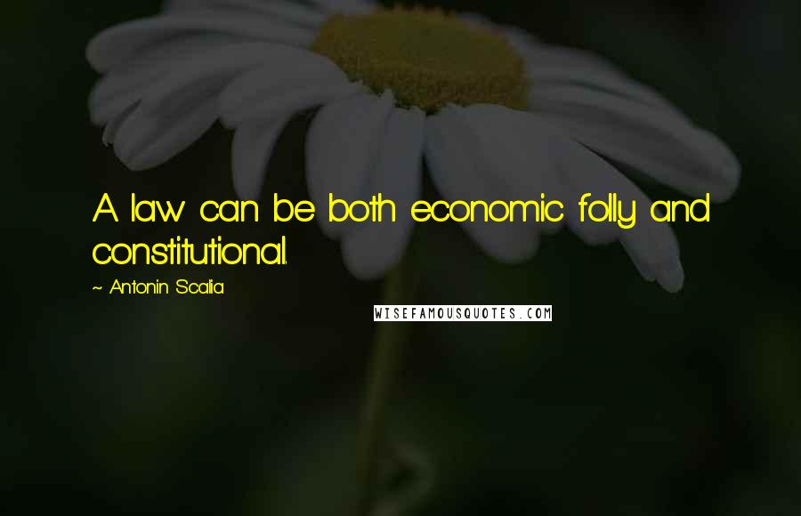 Antonin Scalia Quotes: A law can be both economic folly and constitutional.