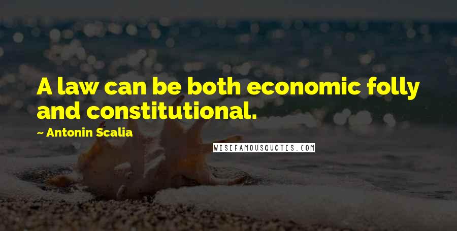 Antonin Scalia Quotes: A law can be both economic folly and constitutional.