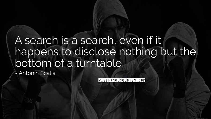 Antonin Scalia Quotes: A search is a search, even if it happens to disclose nothing but the bottom of a turntable.