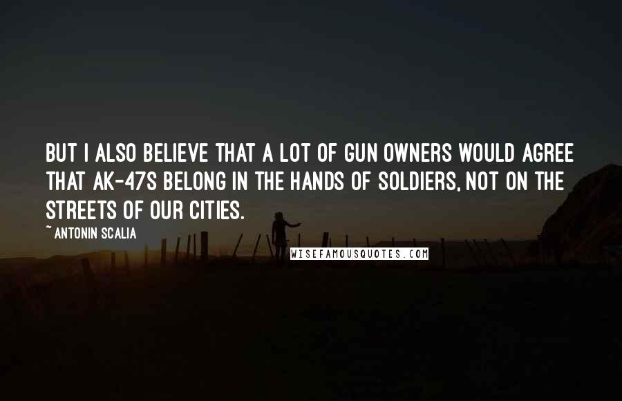 Antonin Scalia Quotes: But I also believe that a lot of gun owners would agree that AK-47s belong in the hands of soldiers, not on the streets of our cities.