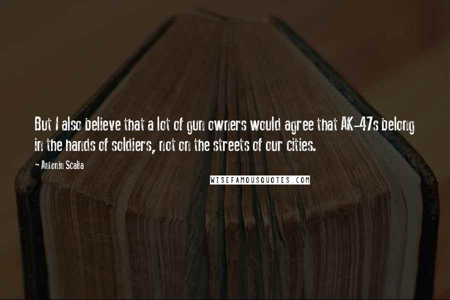 Antonin Scalia Quotes: But I also believe that a lot of gun owners would agree that AK-47s belong in the hands of soldiers, not on the streets of our cities.