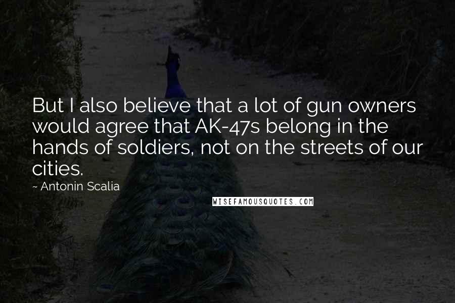 Antonin Scalia Quotes: But I also believe that a lot of gun owners would agree that AK-47s belong in the hands of soldiers, not on the streets of our cities.