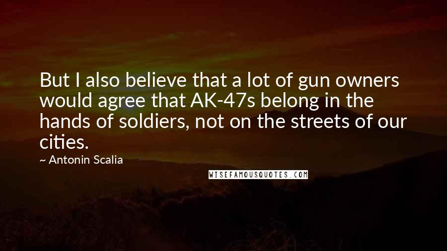 Antonin Scalia Quotes: But I also believe that a lot of gun owners would agree that AK-47s belong in the hands of soldiers, not on the streets of our cities.