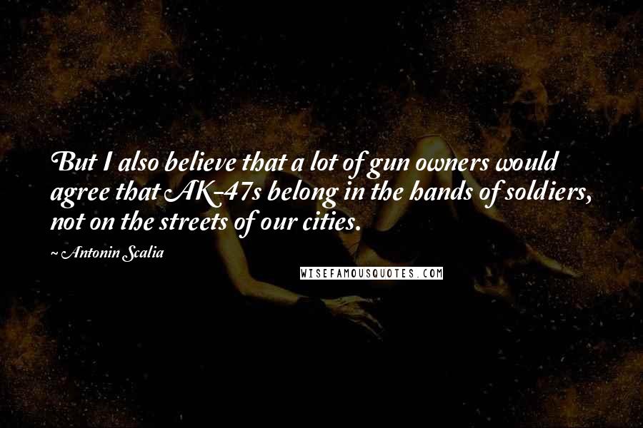 Antonin Scalia Quotes: But I also believe that a lot of gun owners would agree that AK-47s belong in the hands of soldiers, not on the streets of our cities.