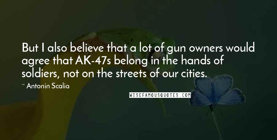 Antonin Scalia Quotes: But I also believe that a lot of gun owners would agree that AK-47s belong in the hands of soldiers, not on the streets of our cities.