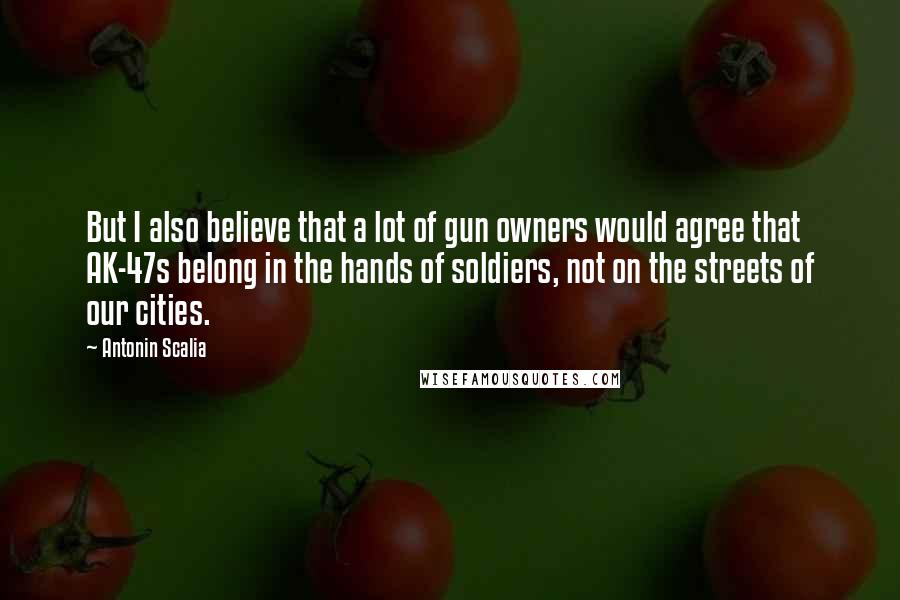 Antonin Scalia Quotes: But I also believe that a lot of gun owners would agree that AK-47s belong in the hands of soldiers, not on the streets of our cities.