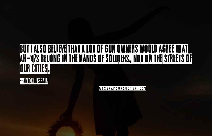 Antonin Scalia Quotes: But I also believe that a lot of gun owners would agree that AK-47s belong in the hands of soldiers, not on the streets of our cities.