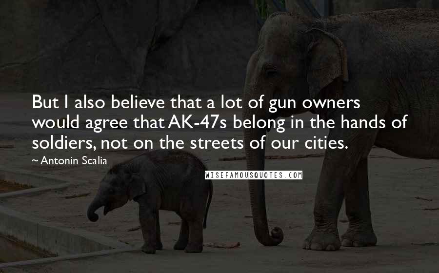 Antonin Scalia Quotes: But I also believe that a lot of gun owners would agree that AK-47s belong in the hands of soldiers, not on the streets of our cities.