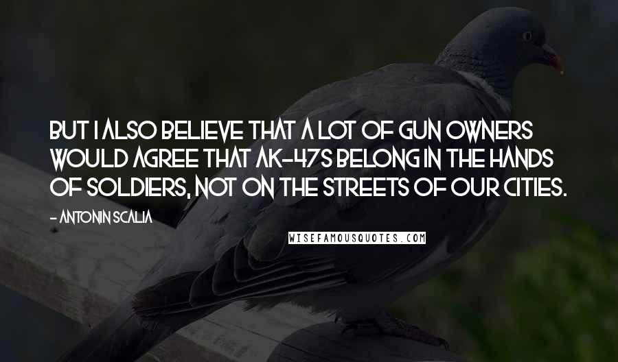 Antonin Scalia Quotes: But I also believe that a lot of gun owners would agree that AK-47s belong in the hands of soldiers, not on the streets of our cities.