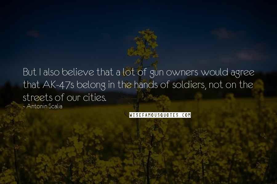 Antonin Scalia Quotes: But I also believe that a lot of gun owners would agree that AK-47s belong in the hands of soldiers, not on the streets of our cities.