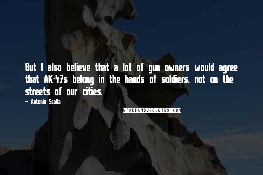 Antonin Scalia Quotes: But I also believe that a lot of gun owners would agree that AK-47s belong in the hands of soldiers, not on the streets of our cities.