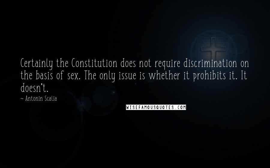 Antonin Scalia Quotes: Certainly the Constitution does not require discrimination on the basis of sex. The only issue is whether it prohibits it. It doesn't.