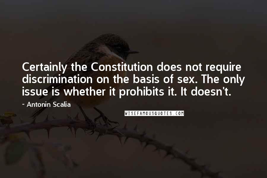 Antonin Scalia Quotes: Certainly the Constitution does not require discrimination on the basis of sex. The only issue is whether it prohibits it. It doesn't.