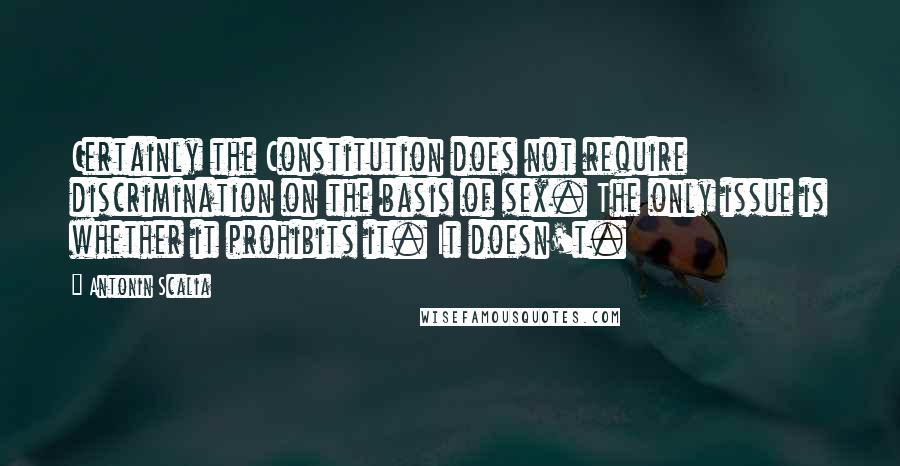 Antonin Scalia Quotes: Certainly the Constitution does not require discrimination on the basis of sex. The only issue is whether it prohibits it. It doesn't.