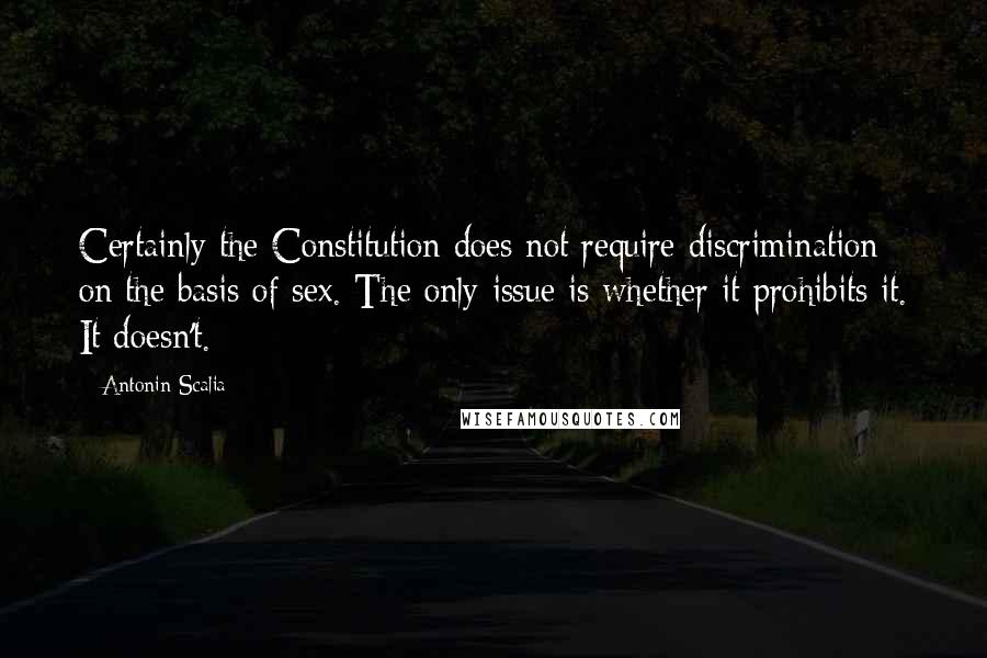 Antonin Scalia Quotes: Certainly the Constitution does not require discrimination on the basis of sex. The only issue is whether it prohibits it. It doesn't.