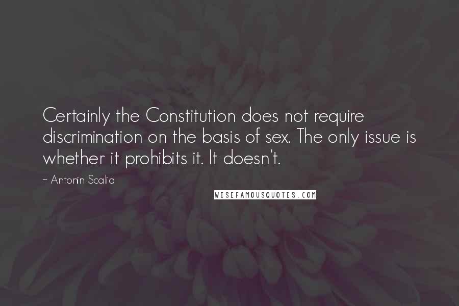 Antonin Scalia Quotes: Certainly the Constitution does not require discrimination on the basis of sex. The only issue is whether it prohibits it. It doesn't.