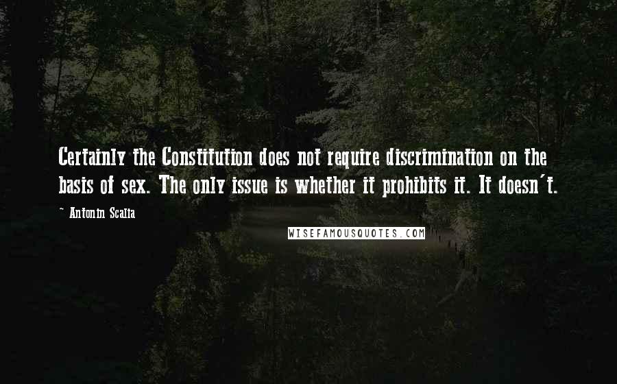 Antonin Scalia Quotes: Certainly the Constitution does not require discrimination on the basis of sex. The only issue is whether it prohibits it. It doesn't.