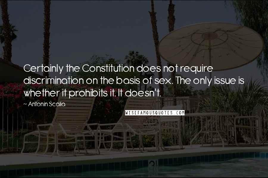 Antonin Scalia Quotes: Certainly the Constitution does not require discrimination on the basis of sex. The only issue is whether it prohibits it. It doesn't.