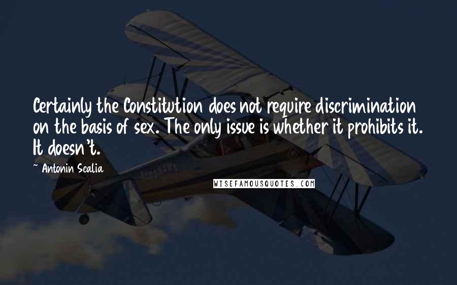 Antonin Scalia Quotes: Certainly the Constitution does not require discrimination on the basis of sex. The only issue is whether it prohibits it. It doesn't.