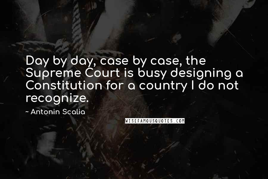 Antonin Scalia Quotes: Day by day, case by case, the Supreme Court is busy designing a Constitution for a country I do not recognize.