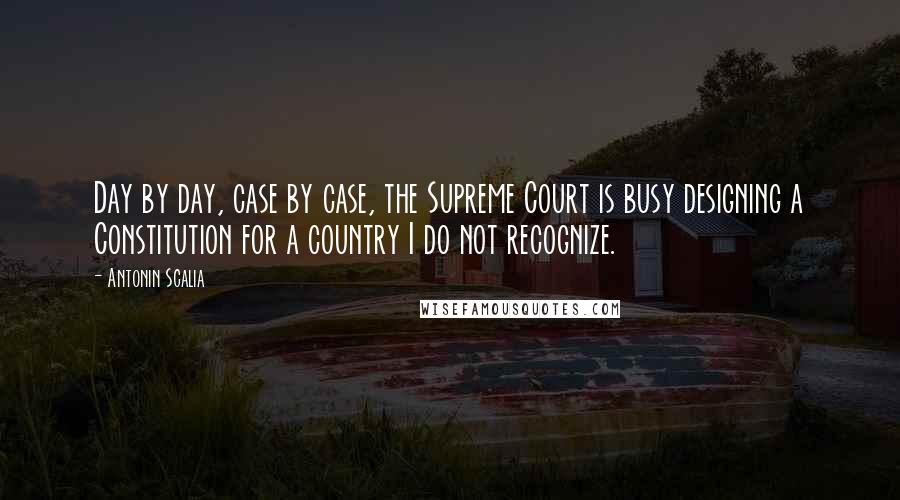 Antonin Scalia Quotes: Day by day, case by case, the Supreme Court is busy designing a Constitution for a country I do not recognize.