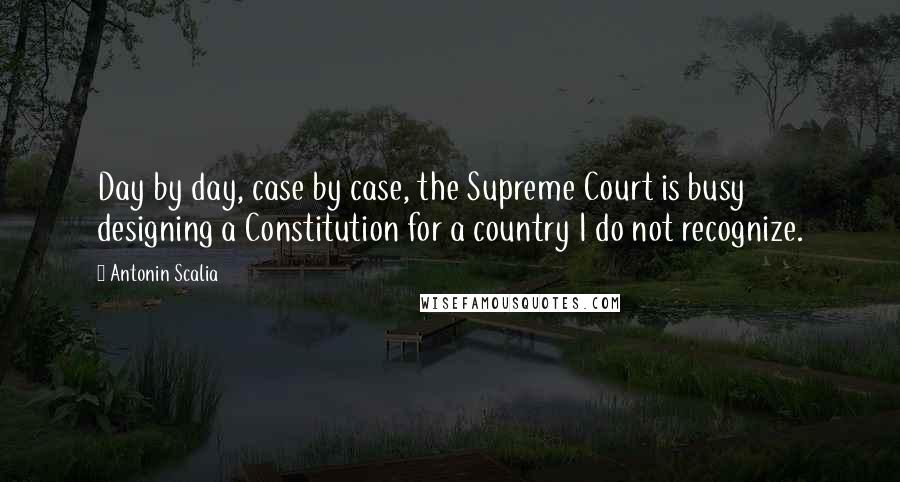 Antonin Scalia Quotes: Day by day, case by case, the Supreme Court is busy designing a Constitution for a country I do not recognize.