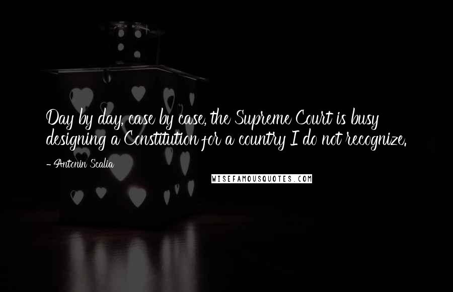 Antonin Scalia Quotes: Day by day, case by case, the Supreme Court is busy designing a Constitution for a country I do not recognize.