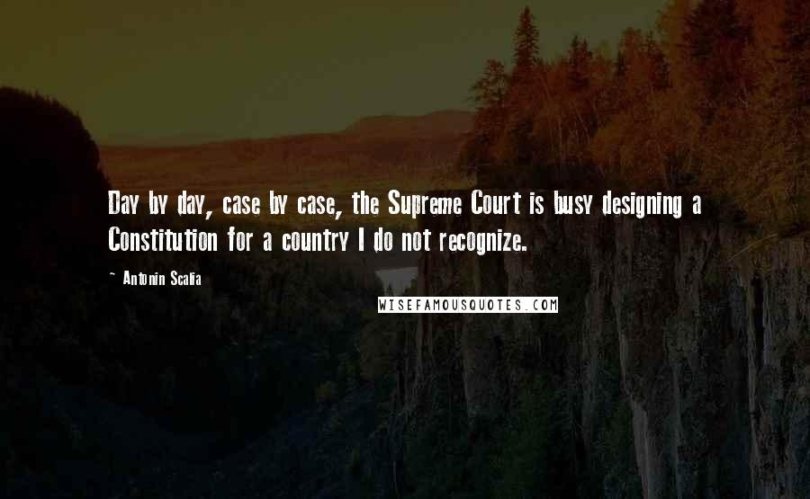 Antonin Scalia Quotes: Day by day, case by case, the Supreme Court is busy designing a Constitution for a country I do not recognize.