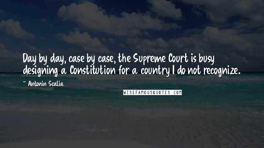 Antonin Scalia Quotes: Day by day, case by case, the Supreme Court is busy designing a Constitution for a country I do not recognize.