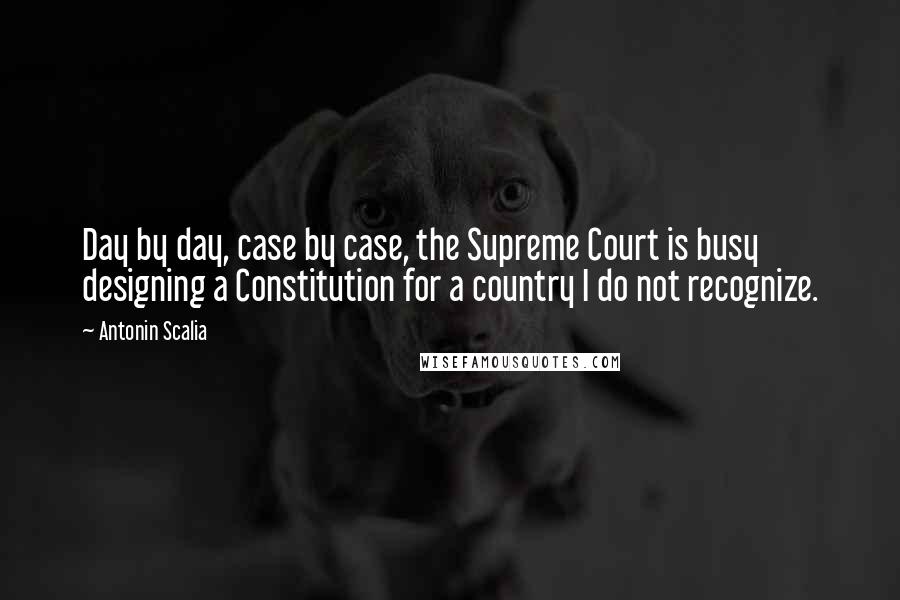 Antonin Scalia Quotes: Day by day, case by case, the Supreme Court is busy designing a Constitution for a country I do not recognize.