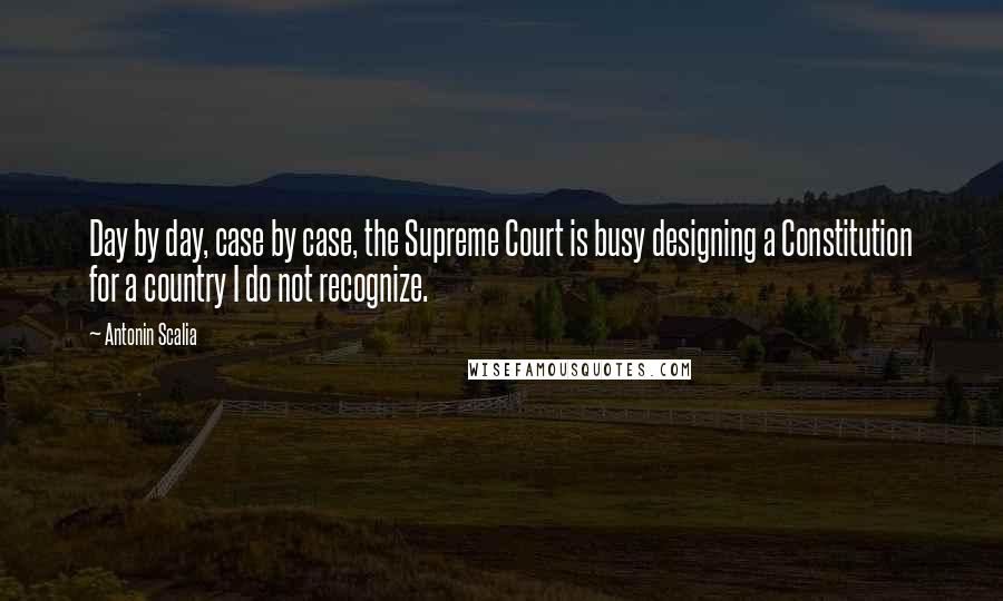 Antonin Scalia Quotes: Day by day, case by case, the Supreme Court is busy designing a Constitution for a country I do not recognize.